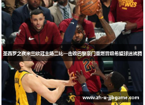 圣西罗之夜米兰欧冠主场二比一击败巴黎豪门重燃晋级希望球迷沸腾