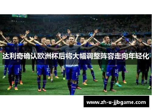 达利奇确认欧洲杯后将大幅调整阵容走向年轻化